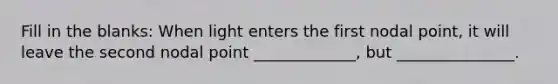 Fill in the blanks: When light enters the first nodal point, it will leave the second nodal point _____________, but _______________.