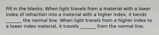 Fill in the blanks: When light travels from a material with a lower index of refraction into a material with a higher index, it bends _______ the normal line. When light travels from a higher index to a lower index material, it travels _______ from the normal line.