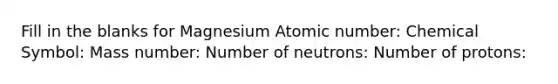 Fill in the blanks for Magnesium Atomic number: Chemical Symbol: Mass number: Number of neutrons: Number of protons: