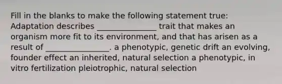 Fill in the blanks to make the following statement true: Adaptation describes _______________ trait that makes an organism more fit to its environment, and that has arisen as a result of ________________. a phenotypic, genetic drift an evolving, founder effect an inherited, natural selection a phenotypic, in vitro fertilization pleiotrophic, natural selection