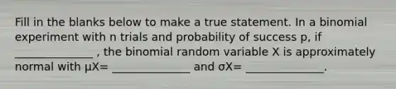 Fill in the blanks below to make a true statement. In a binomial experiment with n trials and probability of success​ p, if ______________ , the binomial random variable X is approximately normal with μX= ______________ and σX= ______________.