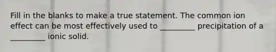 Fill in the blanks to make a true statement. The common ion effect can be most effectively used to _________ precipitation of a _________ ionic solid.