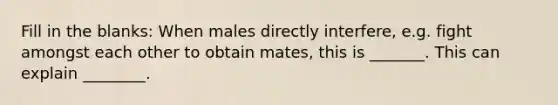 Fill in the blanks: When males directly interfere, e.g. fight amongst each other to obtain mates, this is _______. This can explain ________.