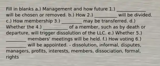 Fill in blanks a.) Management and how future 1.) _____________ will be chosen or removed. b.) How 2.) __________ will be divided. c.) How membership 3.) _________ may be transferred. d.) Whether the 4.) ___________ of a member, such as by death or departure, will trigger dissolution of the LLC. e.) Whether 5.) _________ members' meetings will be held. f.) How voting 6.) _________ will be appointed. - dissolution, informal, disputes, managers, profits, interests, members, dissociation, formal, rights