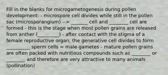 Fill in the blanks for microgametogenesis during pollen development: - microspore cell divides while still in the pollen sac (microsporangium) --> _______ cell and ________ cell are formed - this is the stage when most pollen grains are released from anther (_________) - after contact with the stigma of a female reproductive organ, the generative cell divides to form __________ sperm cells = male gametes - mature pollen grains are often packed with nutritious compounds such as ________ or ________ and therefore are very attractive to many animals (pollination)