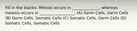 Fill in the blanks: Mitosis occurs in ______________, whereas meiosis occurs in __________________. (A) Germ Cells, Germ Cells (B) Germ Cells, Somatic Cells (C) Somatic Cells, Germ Cells (D) Somatic Cells, Somatic Cells