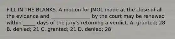 FILL IN THE BLANKS. A motion for JMOL made at the close of all the evidence and ________________ by the court may be renewed within _____ days of the jury's returning a verdict. A. granted; 28 B. denied; 21 C. granted; 21 D. denied; 28