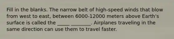 Fill in the blanks. The narrow belt of high-speed winds that blow from west to east, between 6000-12000 meters above Earth's surface is called the _____ ________. Airplanes traveling in the same direction can use them to travel faster.