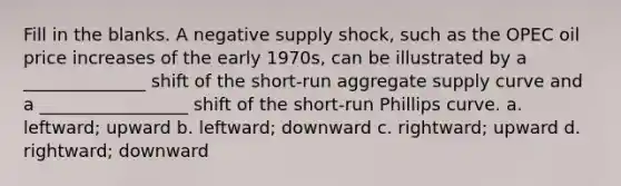 Fill in the blanks. A negative supply shock, such as the OPEC oil price increases of the early 1970s, can be illustrated by a ______________ shift of the short-run aggregate supply curve and a _________________ shift of the short-run Phillips curve. a. leftward; upward b. leftward; downward c. rightward; upward d. rightward; downward