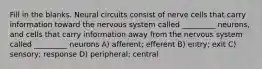 Fill in the blanks. Neural circuits consist of nerve cells that carry information toward the nervous system called _________ neurons, and cells that carry information away from the nervous system called _________ neurons A) afferent; efferent B) entry; exit C) sensory; response D) peripheral; central