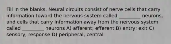 Fill in the blanks. Neural circuits consist of nerve cells that carry information toward the nervous system called _________ neurons, and cells that carry information away from the nervous system called _________ neurons A) afferent; efferent B) entry; exit C) sensory; response D) peripheral; central