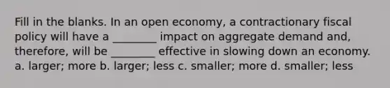 Fill in the blanks. In an open economy, a contractionary fiscal policy will have a ________ impact on aggregate demand and, therefore, will be ________ effective in slowing down an economy. a. larger; more b. larger; less c. smaller; more d. smaller; less