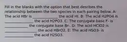 Fill in the blanks with the option that best desribes the relationship between the two species in each pairing below. A: The acid HBr is ______________ the acid HI. B: The acid H2PO4 is ________________ the acid H2PO3. C: The conjugate base F- is _____________ the conjugate base Br-. D: The acid HClO2 is __________________ the acid HBrO2. E: The acid HSO3- is ________________ the acid H2SO3.