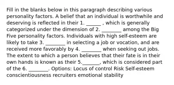 Fill in the blanks below in this paragraph describing various personality factors. A belief that an individual is worthwhile and deserving is reflected in their 1. ______ , which is generally categorized under the dimension of 2. ________ among the Big Five personality factors. Individuals with high self-esteem are likely to take 3. ________ in selecting a job or vocation, and are received more favorably by 4. ________ when seeking out jobs. The extent to which a person believes that their fate is in their own hands is known as their 5._______, which is considered part of the 6. ________. Options: Locus of control Risk Self-esteem conscientiousness recruiters emotional stability