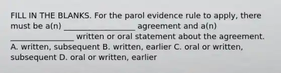 FILL IN THE BLANKS. For the parol evidence rule to apply, there must be a(n) __________________ agreement and a(n) ________________ written or oral statement about the agreement. A. written, subsequent B. written, earlier C. oral or written, subsequent D. oral or written, earlier