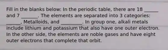 Fill in the blanks below: In the periodic table, there are 18 ______ and 7 _______. The elements are separated into 3 categories: ______, Metalloids, and _________. In group one, alkali metals include lithium and potassium that also have one outer electron. In the other side, the elements are noble gases and have eight outer electrons that complete that orbit.