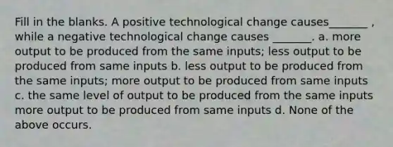 Fill in the blanks. A positive technological change causes_______ , while a negative technological change causes _______. a. more output to be produced from the same inputs; less output to be produced from same inputs b. less output to be produced from the same inputs; more output to be produced from same inputs c. the same level of output to be produced from the same inputs more output to be produced from same inputs d. None of the above occurs.