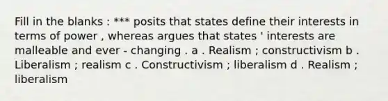 Fill in the blanks : *** posits that states define their interests in terms of power , whereas argues that states ' interests are malleable and ever - changing . a . Realism ; constructivism b . Liberalism ; realism c . Constructivism ; liberalism d . Realism ; liberalism