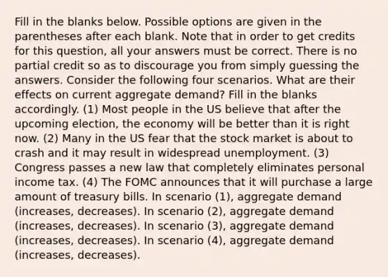 Fill in the blanks below. Possible options are given in the parentheses after each blank. Note that in order to get credits for this question, all your answers must be correct. There is no partial credit so as to discourage you from simply guessing the answers. Consider the following four scenarios. What are their effects on current aggregate demand? Fill in the blanks accordingly. (1) Most people in the US believe that after the upcoming election, the economy will be better than it is right now. (2) Many in the US fear that the stock market is about to crash and it may result in widespread unemployment. (3) Congress passes a new law that completely eliminates personal income tax. (4) The FOMC announces that it will purchase a large amount of treasury bills. In scenario (1), aggregate demand (increases, decreases). In scenario (2), aggregate demand (increases, decreases). In scenario (3), aggregate demand (increases, decreases). In scenario (4), aggregate demand (increases, decreases).