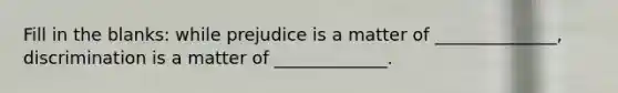 Fill in the blanks: while prejudice is a matter of ______________, discrimination is a matter of _____________.