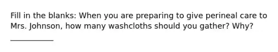 Fill in the blanks: When you are preparing to give perineal care to Mrs. Johnson, how many washcloths should you gather? Why? ___________