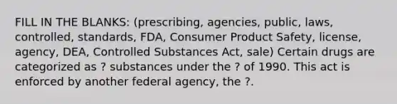 FILL IN THE BLANKS: (prescribing, agencies, public, laws, controlled, standards, FDA, Consumer Product Safety, license, agency, DEA, Controlled Substances Act, sale) Certain drugs are categorized as ? substances under the ? of 1990. This act is enforced by another federal agency, the ?.