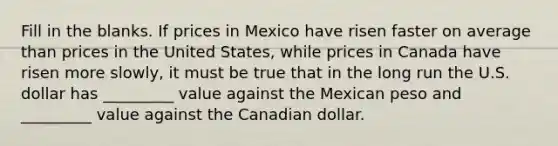 Fill in the blanks. If prices in Mexico have risen faster on average than prices in the United States, while prices in Canada have risen more slowly, it must be true that in the long run the U.S. dollar has _________ value against the Mexican peso and _________ value against the Canadian dollar.