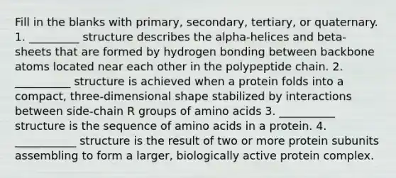 Fill in the blanks with primary, secondary, tertiary, or quaternary. 1. _________ structure describes the alpha-helices and beta-sheets that are formed by hydrogen bonding between backbone atoms located near each other in the polypeptide chain. 2. __________ structure is achieved when a protein folds into a compact, three-dimensional shape stabilized by interactions between side-chain R groups of <a href='https://www.questionai.com/knowledge/k9gb720LCl-amino-acids' class='anchor-knowledge'>amino acids</a> 3. __________ structure is the sequence of amino acids in a protein. 4. ___________ structure is the result of two or more protein subunits assembling to form a larger, biologically active protein complex.