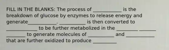 FILL IN THE BLANKS: The process of ____________ is the breakdown of glucose by enzymes to release energy and generate____________. ___________ is then converted to _____________ to be further metabolized in the _________ _______ ________ to generate molecules of ___________ and ____________ that are further oxidized to produce __________