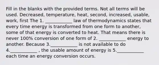 Fill in the blanks with the provided terms. Not all terms will be used. Decreased, temperature, heat, second, increased, usable, work, first The 1. ____________ law of thermodynamics states that every time energy is transformed from one form to another, some of that energy is converted to heat. That means there is never 100% conversion of one form of 2. ____________ energy to another. Because 3.____________ is not available to do 4.____________ , the usable amount of energy is 5.____________ each time an energy conversion occurs.