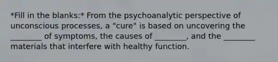 *Fill in the blanks:* From the psychoanalytic perspective of unconscious processes, a "cure" is based on uncovering the ________ of symptoms, the causes of ________, and the ________ materials that interfere with healthy function.