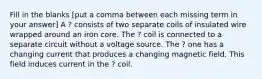 Fill in the blanks [put a comma between each missing term in your answer] A ? consists of two separate coils of insulated wire wrapped around an iron core. The ? coil is connected to a separate circuit without a voltage source. The ? one has a changing current that produces a changing magnetic field. This field induces current in the ? coil.