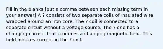 Fill in the blanks [put a comma between each missing term in your answer] A ? consists of two separate coils of insulated wire wrapped around an iron core. The ? coil is connected to a separate circuit without a voltage source. The ? one has a changing current that produces a changing magnetic field. This field induces current in the ? coil.