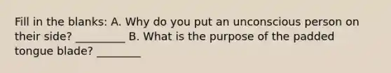 Fill in the blanks: A. Why do you put an unconscious person on their side? _________ B. What is the purpose of the padded tongue blade? ________