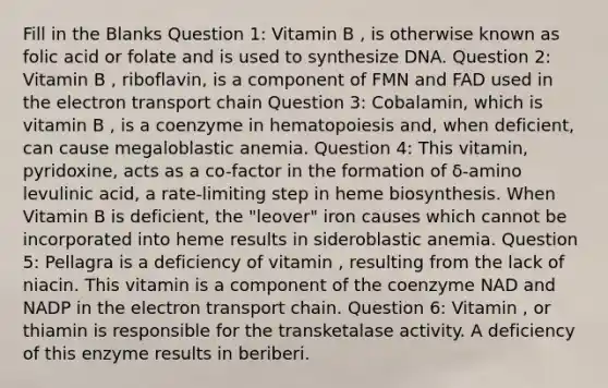 Fill in the Blanks Question 1: Vitamin B , is otherwise known as folic acid or folate and is used to synthesize DNA. Question 2: Vitamin B , riboflavin, is a component of FMN and FAD used in the electron transport chain Question 3: Cobalamin, which is vitamin B , is a coenzyme in hematopoiesis and, when deficient, can cause megaloblastic anemia. Question 4: This vitamin, pyridoxine, acts as a co-factor in the formation of δ-amino levulinic acid, a rate-limiting step in heme biosynthesis. When Vitamin B is deficient, the "leover" iron causes which cannot be incorporated into heme results in sideroblastic anemia. Question 5: Pellagra is a deficiency of vitamin , resulting from the lack of niacin. This vitamin is a component of the coenzyme NAD and NADP in the electron transport chain. Question 6: Vitamin , or thiamin is responsible for the transketalase activity. A deficiency of this enzyme results in beriberi.