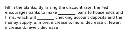 Fill in the blanks. By raising the discount rate, the Fed encourages banks to make _________ loans to households and firms, which will _________ checking account deposits and the money supply. a. more; increase b. more; decrease c. fewer; increase d. fewer; decrease