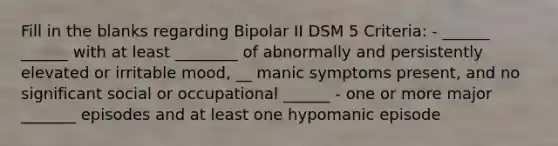 Fill in the blanks regarding Bipolar II DSM 5 Criteria: - ______ ______ with at least ________ of abnormally and persistently elevated or irritable mood, __ manic symptoms present, and no significant social or occupational ______ - one or more major _______ episodes and at least one hypomanic episode