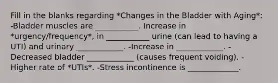 Fill in the blanks regarding *Changes in the Bladder with Aging*: -Bladder muscles are ___________. Increase in *urgency/frequency*, in ___________ urine (can lead to having a UTI) and urinary ____________. -Increase in ____________. -Decreased bladder ____________ (causes frequent voiding). -Higher rate of *UTIs*. -Stress incontinence is _____________.