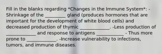 Fill in the blanks regarding *Changes in the Immune System*: -Shrinkage of the _________ gland (produces hormones that are important for the development of white blood cells) and decreased production of thymic _____________. -Less production of _____________ and response to antigens ____________ - Thus more prone to _____________. -Increase vulnerability to infections, tumors, and immune diseases.