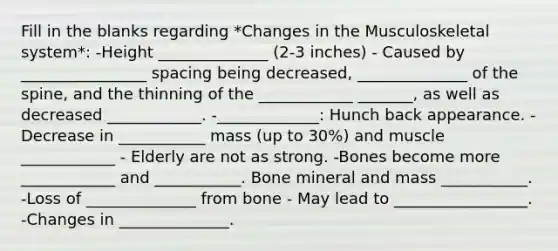 Fill in the blanks regarding *Changes in the Musculoskeletal system*: -Height ______________ (2-3 inches) - Caused by ________________ spacing being decreased, ______________ of the spine, and the thinning of the ____________ _______, as well as decreased ____________. -_____________: Hunch back appearance. -Decrease in ___________ mass (up to 30%) and muscle ____________ - Elderly are not as strong. -Bones become more ____________ and ___________. Bone mineral and mass ___________. -Loss of ______________ from bone - May lead to _________________. -Changes in ______________.