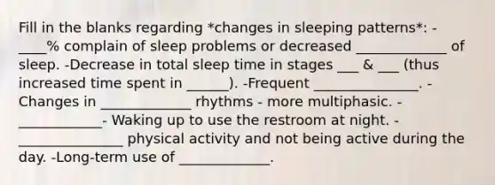 Fill in the blanks regarding *changes in sleeping patterns*: -____% complain of sleep problems or decreased _____________ of sleep. -Decrease in total sleep time in stages ___ & ___ (thus increased time spent in ______). -Frequent _______________. -Changes in _____________ rhythms - more multiphasic. -____________- Waking up to use the restroom at night. -_______________ physical activity and not being active during the day. -Long-term use of _____________.