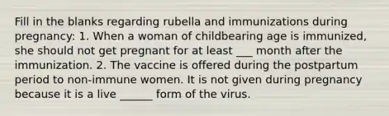 Fill in the blanks regarding rubella and immunizations during pregnancy: 1. When a woman of childbearing age is immunized, she should not get pregnant for at least ___ month after the immunization. 2. The vaccine is offered during the postpartum period to non-immune women. It is not given during pregnancy because it is a live ______ form of the virus.