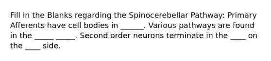 Fill in the Blanks regarding the Spinocerebellar Pathway: Primary Afferents have cell bodies in ______. Various pathways are found in the _____ _____. Second order neurons terminate in the ____ on the ____ side.