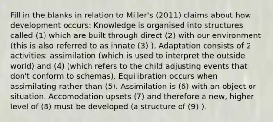 Fill in the blanks in relation to Miller's (2011) claims about how development occurs: Knowledge is organised into structures called (1) which are built through direct (2) with our environment (this is also referred to as innate (3) ). Adaptation consists of 2 activities: assimilation (which is used to interpret the outside world) and (4) (which refers to the child adjusting events that don't conform to schemas). Equilibration occurs when assimilating rather than (5). Assimilation is (6) with an object or situation. Accomodation upsets (7) and therefore a new, higher level of (8) must be developed (a structure of (9) ).