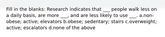 Fill in the blanks: Research indicates that ___ people walk less on a daily basis, are more ___, and are less likely to use ___. a.non-obese; active; elevators b.obese; sedentary; stairs c.overweight; active; escalators d.none of the above