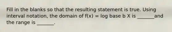 Fill in the blanks so that the resulting statement is true. Using interval notation, the domain of f(x) = log base b X is _______and the range is _______.