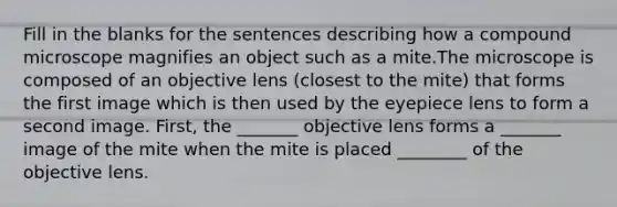 Fill in the blanks for the sentences describing how a compound microscope magnifies an object such as a mite.The microscope is composed of an objective lens (closest to the mite) that forms the first image which is then used by the eyepiece lens to form a second image. First, the _______ objective lens forms a _______ image of the mite when the mite is placed ________ of the objective lens.