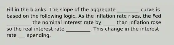 Fill in the blanks. The slope of the aggregate _________ curve is based on the following logic. As the inflation rate rises, the Fed __________ the nominal interest rate by _____ than inflation rose so the real interest rate __________. This change in the interest rate ___ spending.