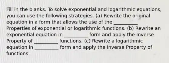 Fill in the blanks. To solve exponential and logarithmic equations, you can use the following strategies. (a) Rewrite the original equation in a form that allows the use of the __________ Properties of exponential or logarithmic functions. (b) Rewrite an exponential equation in __________ form and apply the Inverse Property of __________ functions. (c) Rewrite a logarithmic equation in __________ form and apply the Inverse Property of functions.