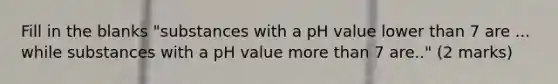 Fill in the blanks "substances with a pH value lower than 7 are ... while substances with a pH value more than 7 are.." (2 marks)